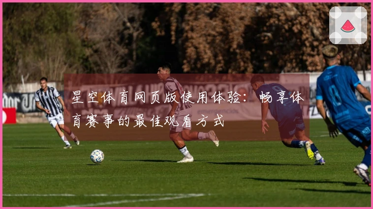星空体育网页版使用体验：畅享体育赛事的最佳观看方式
