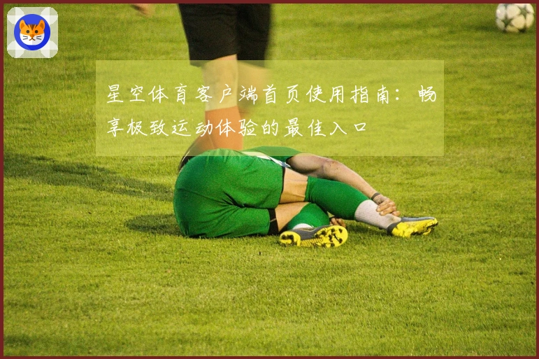 星空体育客户端首页使用指南：畅享极致运动体验的最佳入口