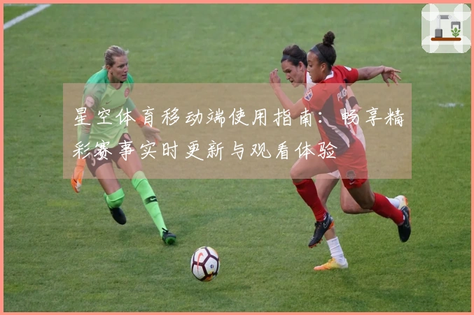 星空体育移动端使用指南：畅享精彩赛事实时更新与观看体验