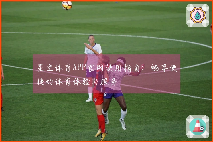 星空体育APP官网使用指南：畅享便捷的体育体验与服务