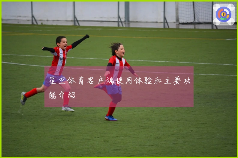 星空体育客户端使用体验和主要功能介绍